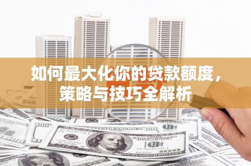 夏河如何最大化你的贷款额度，策略与技巧全解析
