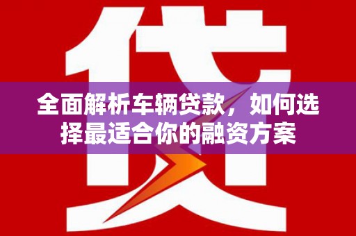 夏河全面解析车辆贷款，如何选择最适合你的融资方案