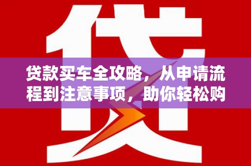 夏河贷款买车全攻略，从申请流程到注意事项，助你轻松购车